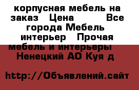 корпусная мебель на заказ › Цена ­ 100 - Все города Мебель, интерьер » Прочая мебель и интерьеры   . Ненецкий АО,Куя д.